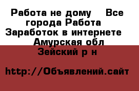 Работа не дому. - Все города Работа » Заработок в интернете   . Амурская обл.,Зейский р-н